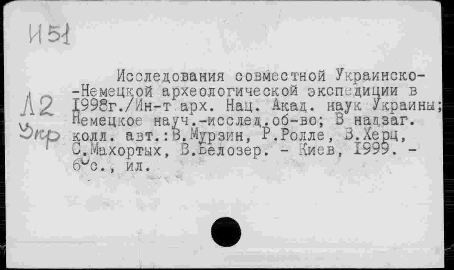 ﻿Исследования совместной Украинско-. -Немецкой археологической экспедиции в Д2. 1998г./Ин-т арх. Нац. Акад, наук Украина; v«'”' Немецкое науч'.-исслед.об-во; В надзаг. •Экр колл. авт. : В. Мурзин, Р.Ролле, В.Херц, С.Махортых, В.ьелозер. - лиев, 199у. -6vc., ил.